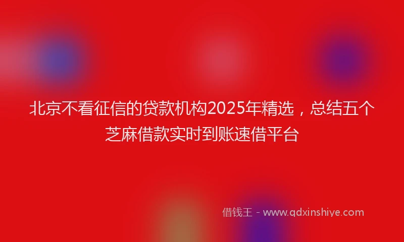 北京不看征信的贷款机构2025年精选，总结五个芝麻借款实时到账速借平台