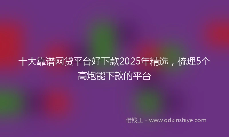 十大靠谱网贷平台好下款2025年精选，梳理5个高炮能下款的平台