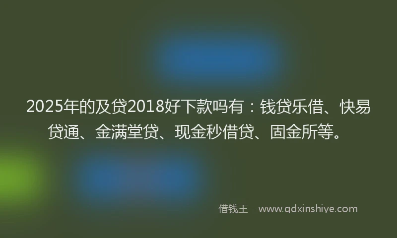 2025年的及贷2018好下款吗有：钱贷乐借、快易贷通、金满堂贷、现金秒借贷、固金所等。