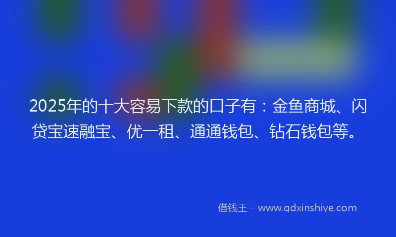 2025年的十大容易下款的口子有：金鱼商城、闪贷宝速融宝、优一租、通通钱包、钻石钱包等。