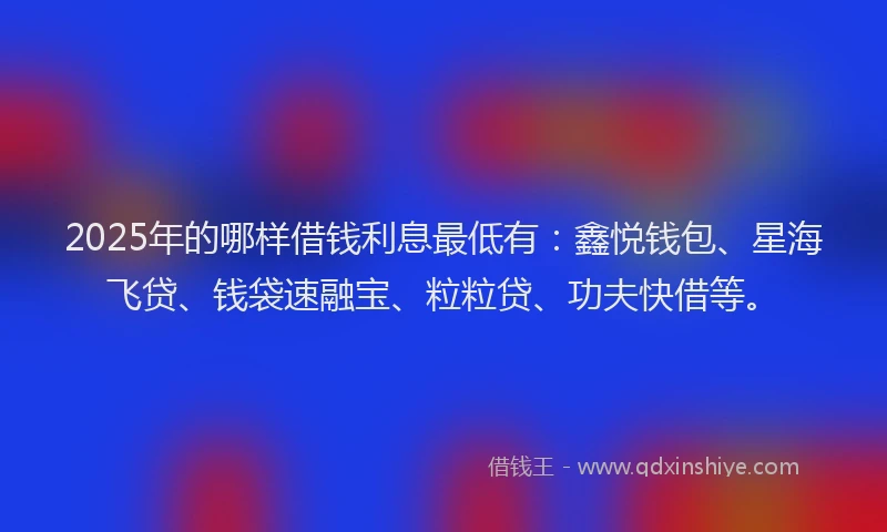 2025年的哪样借钱利息最低有：鑫悦钱包、星海飞贷、钱袋速融宝、粒粒贷、功夫快借等。