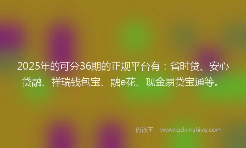 2025年的可分36期的正规平台有：省时贷、安心贷融、祥瑞钱包宝、融e花、现金易贷宝通等。