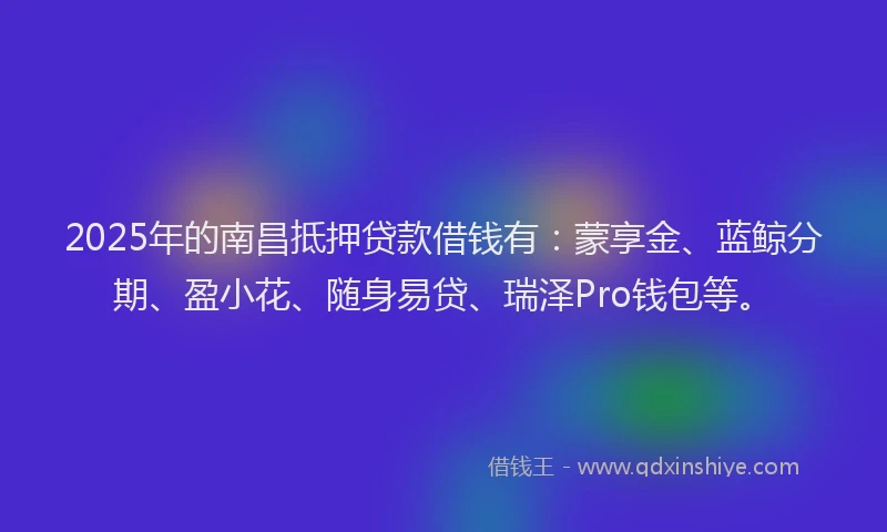 2025年的南昌抵押贷款借钱有：蒙享金、蓝鲸分期、盈小花、随身易贷、瑞泽Pro钱包等。