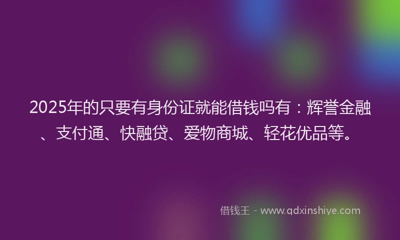 2025年的只要有身份证就能借钱吗有：辉誉金融、支付通、快融贷、爱物商城、轻花优品等。