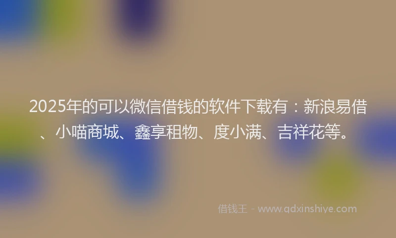 2025年的可以微信借钱的软件下载有：新浪易借、小喵商城、鑫享租物、度小满、吉祥花等。