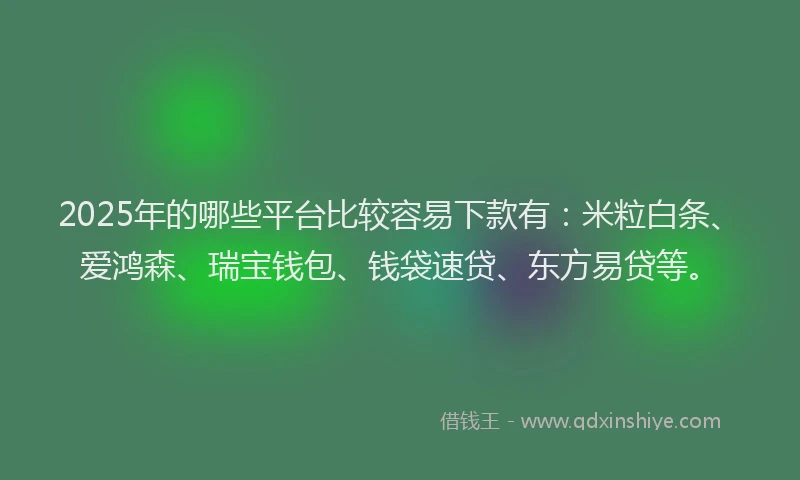 2025年的哪些平台比较容易下款有：米粒白条、爱鸿森、瑞宝钱包、钱袋速贷、东方易贷等。