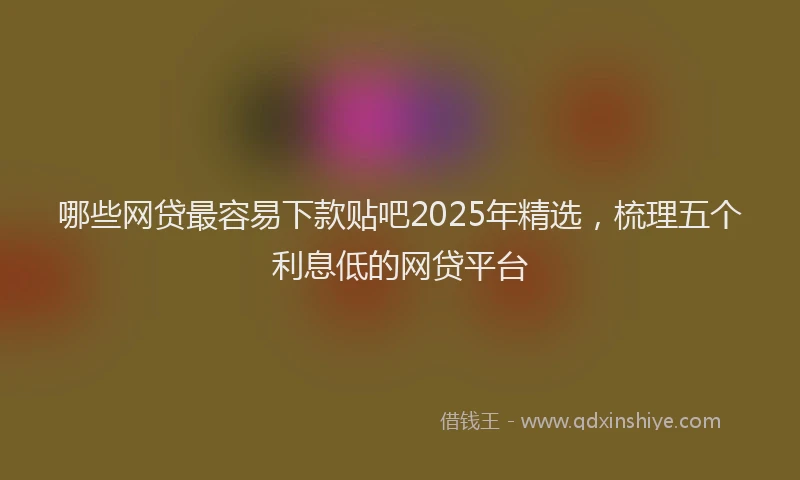 哪些网贷最容易下款贴吧2025年精选，梳理五个利息低的网贷平台
