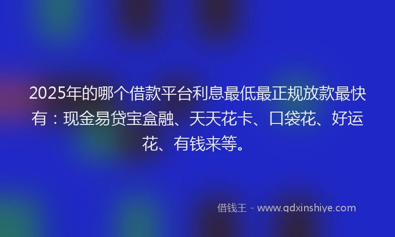 2025年的哪个借款平台利息最低最正规放款最快有：现金易贷宝盒融、天天花卡、口袋花、好运花、有钱来等。