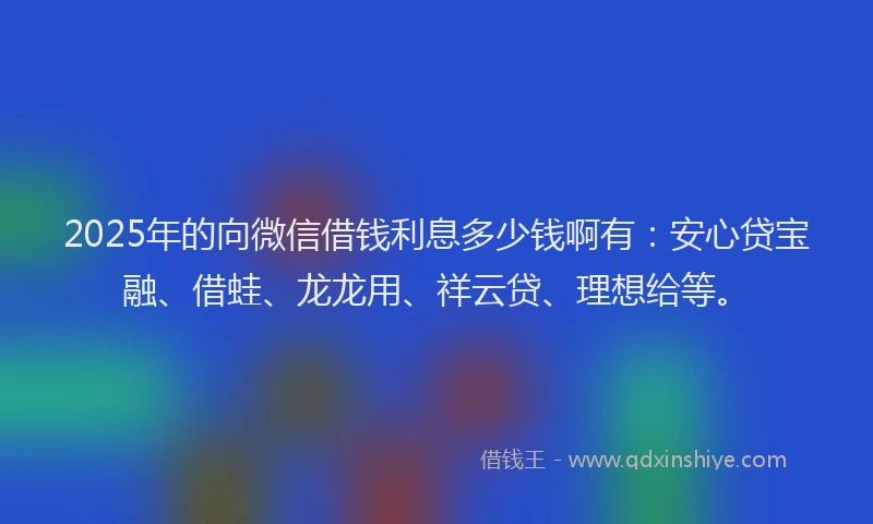 2025年的向微信借钱利息多少钱啊有：安心贷宝融、借蛙、龙龙用、祥云贷、理想给等。