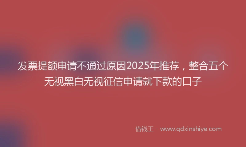 发票提额申请不通过原因2025年推荐，整合五个无视黑白无视征信申请就下款的口子