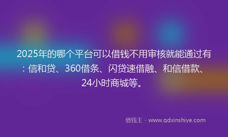 2025年的哪个平台可以借钱不用审核就能通过有：信和贷、360借条、闪贷速借融、和信借款、24小时商城等。