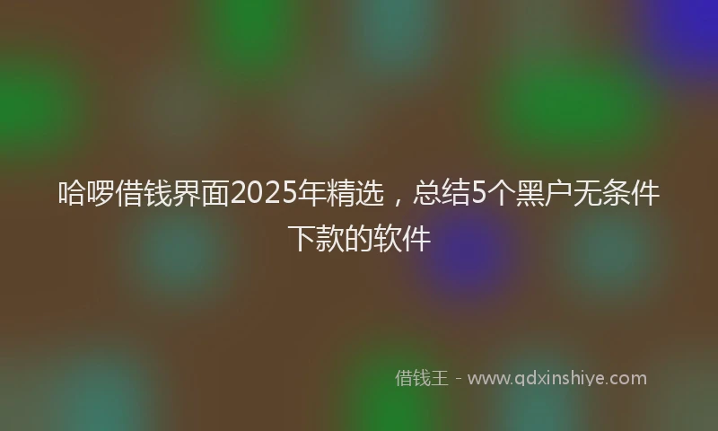哈啰借钱界面2025年精选，总结5个黑户无条件下款的软件