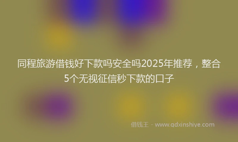 同程旅游借钱好下款吗安全吗2025年推荐，整合5个无视征信秒下款的口子