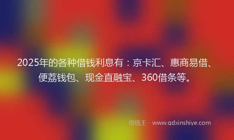 2025年的各种借钱利息有：京卡汇、惠商易借、便荔钱包、现金直融宝、360借条等。