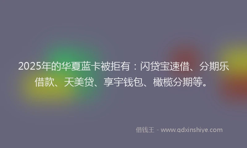 2025年的华夏蓝卡被拒有：闪贷宝速借、分期乐借款、天美贷、享宇钱包、橄榄分期等。