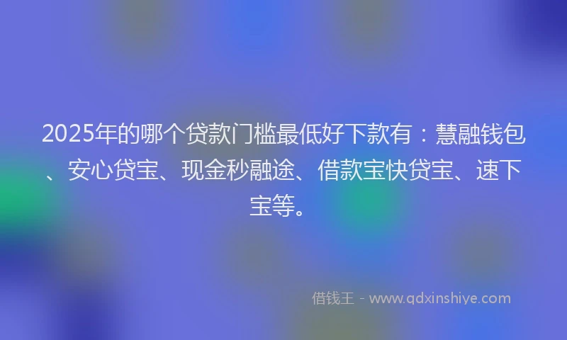 2025年的哪个贷款门槛最低好下款有：慧融钱包、安心贷宝、现金秒融途、借款宝快贷宝、速下宝等。
