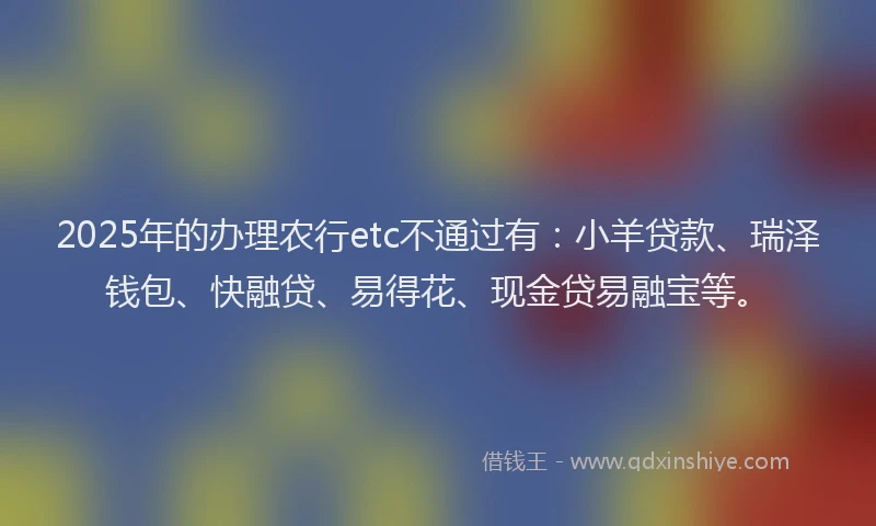 2025年的办理农行etc不通过有：小羊贷款、瑞泽钱包、快融贷、易得花、现金贷易融宝等。