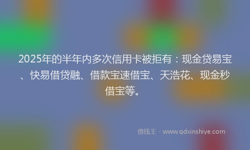 2025年的半年内多次信用卡被拒有：现金贷易宝、快易借贷融、借款宝速借宝、天浩花、现金秒借宝等。