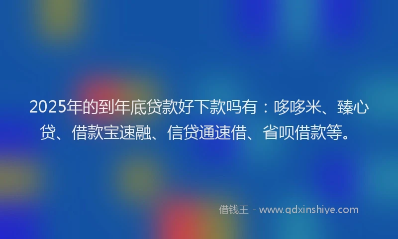 2025年的到年底贷款好下款吗有：哆哆米、臻心贷、借款宝速融、信贷通速借、省呗借款等。