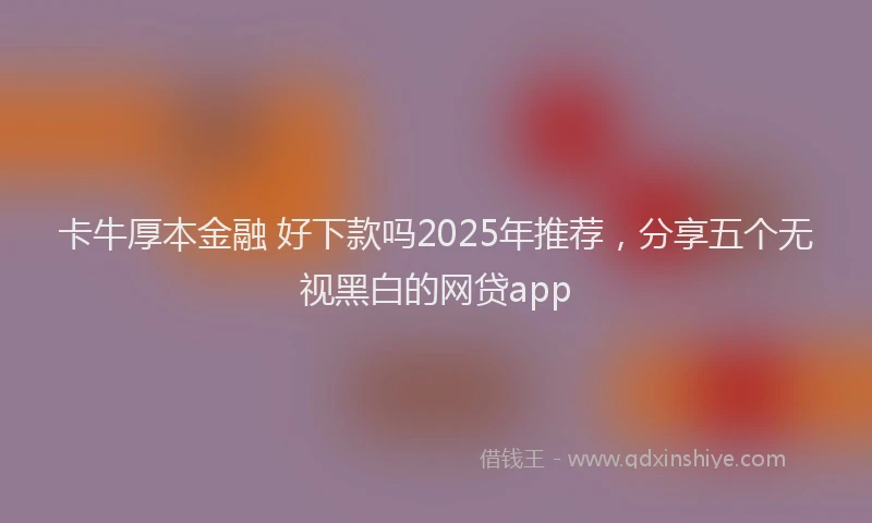 卡牛厚本金融 好下款吗2025年推荐，分享五个无视黑白的网贷app