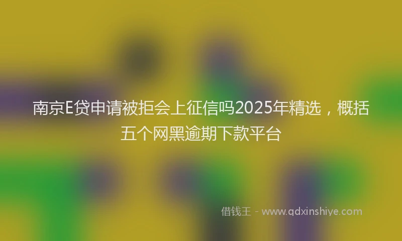 南京E贷申请被拒会上征信吗2025年精选，概括五个网黑逾期下款平台