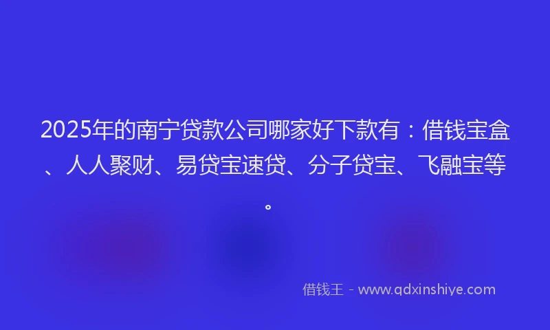 2025年的南宁贷款公司哪家好下款有：借钱宝盒、人人聚财、易贷宝速贷、分子贷宝、飞融宝等。