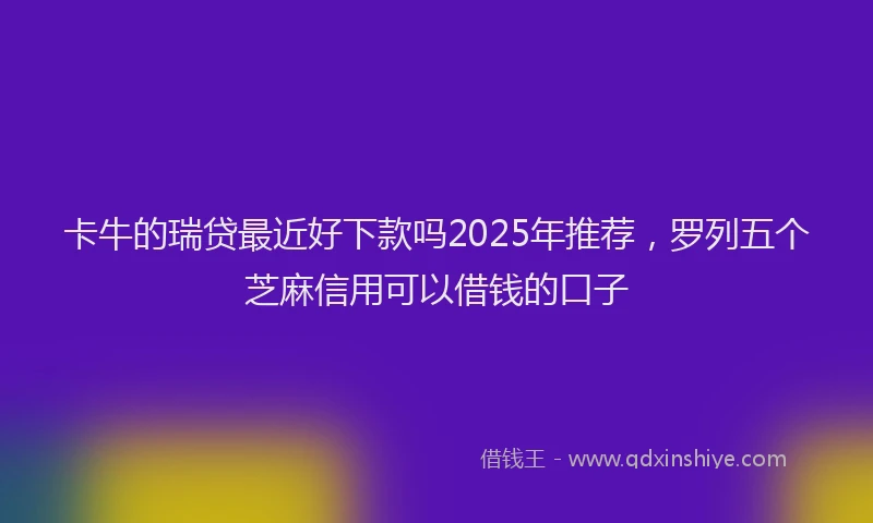 卡牛的瑞贷最近好下款吗2025年推荐，罗列五个芝麻信用可以借钱的口子