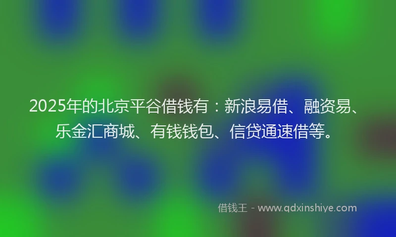 2025年的北京平谷借钱有：新浪易借、融资易、乐金汇商城、有钱钱包、信贷通速借等。