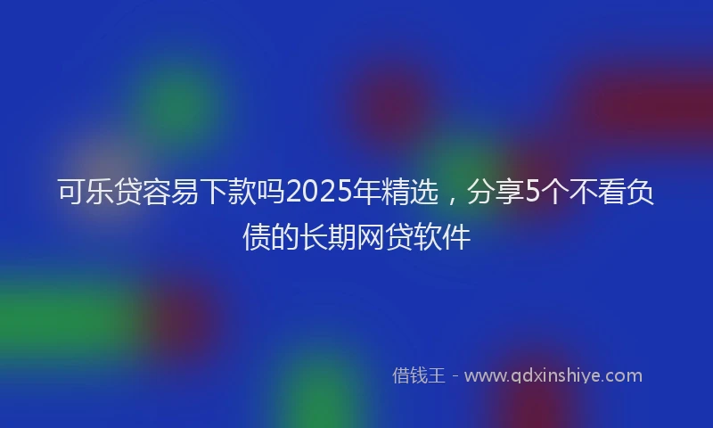 可乐贷容易下款吗2025年精选，分享5个不看负债的长期网贷软件
