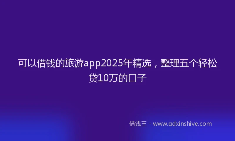 可以借钱的旅游app2025年精选，整理五个轻松贷10万的口子