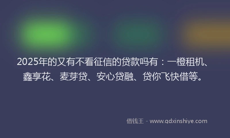 2025年的又有不看征信的贷款吗有：一橙租机、鑫享花、麦芽贷、安心贷融、贷你飞快借等。