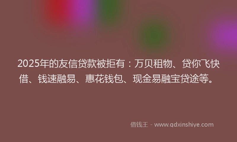 2025年的友信贷款被拒有：万贝租物、贷你飞快借、钱速融易、惠花钱包、现金易融宝贷途等。