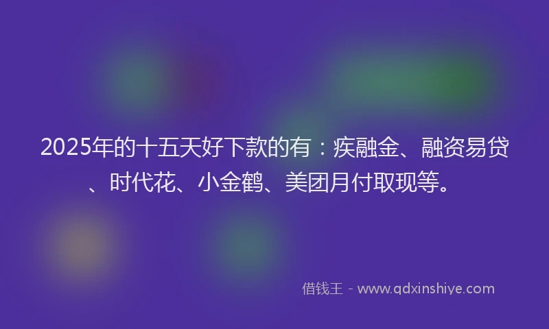 2025年的十五天好下款的有：疾融金、融资易贷、时代花、小金鹤、美团月付取现等。
