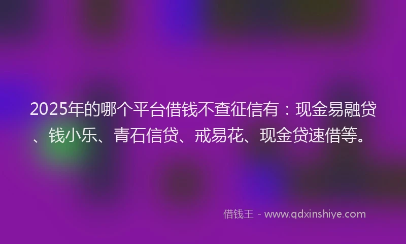 2025年的哪个平台借钱不查征信有：现金易融贷、钱小乐、青石信贷、戒易花、现金贷速借等。