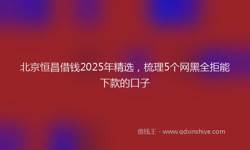 北京恒昌借钱2025年精选，梳理5个网黑全拒能下款的口子