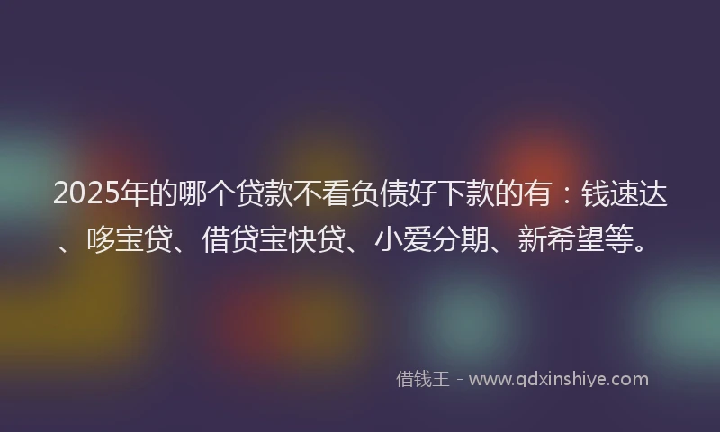 2025年的哪个贷款不看负债好下款的有：钱速达、哆宝贷、借贷宝快贷、小爱分期、新希望等。