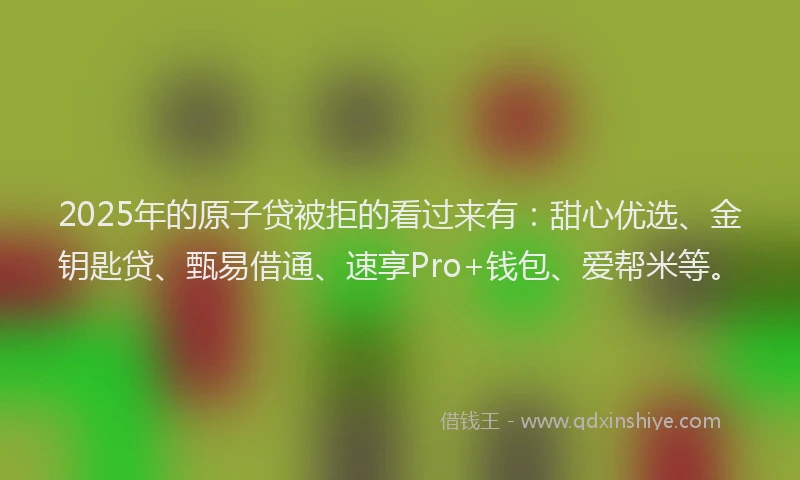 2025年的原子贷被拒的看过来有：甜心优选、金钥匙贷、甄易借通、速享Pro+钱包、爱帮米等。