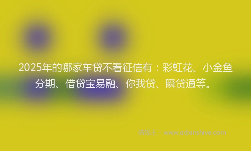 2025年的哪家车贷不看征信有：彩虹花、小金鱼分期、借贷宝易融、你我贷、瞬贷通等。