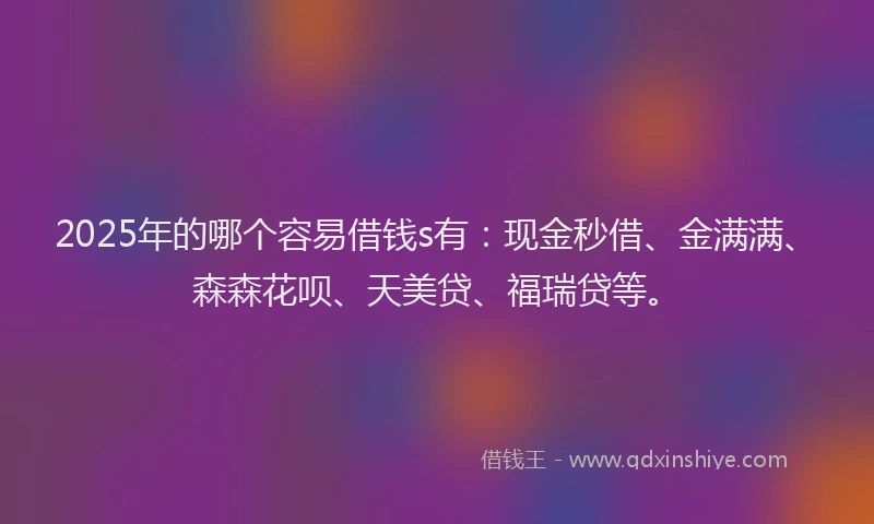 2025年的哪个容易借钱s有：现金秒借、金满满、森森花呗、天美贷、福瑞贷等。