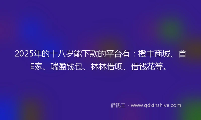 2025年的十八岁能下款的平台有：橙丰商城、首E家、瑞盈钱包、林林借呗、借钱花等。