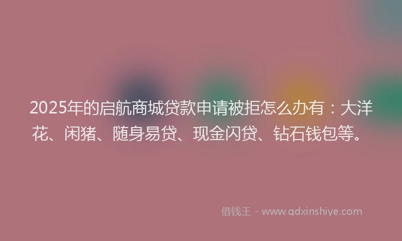 2025年的启航商城贷款申请被拒怎么办有：大洋花、闲猪、随身易贷、现金闪贷、钻石钱包等。