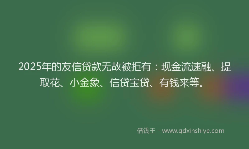 2025年的友信贷款无故被拒有：现金流速融、提取花、小金象、信贷宝贷、有钱来等。