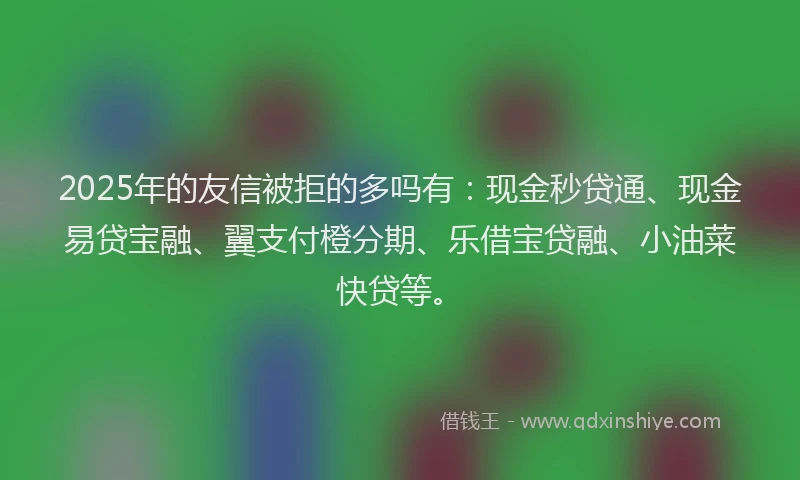 2025年的友信被拒的多吗有：现金秒贷通、现金易贷宝融、翼支付橙分期、乐借宝贷融、小油菜快贷等。