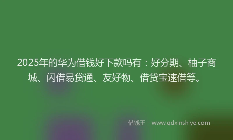 2025年的华为借钱好下款吗有：好分期、柚子商城、闪借易贷通、友好物、借贷宝速借等。