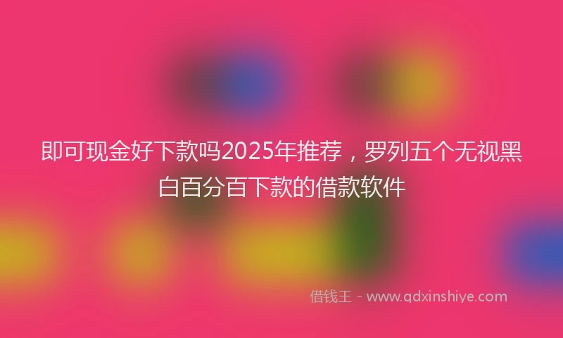 即可现金好下款吗2025年推荐，罗列五个无视黑白百分百下款的借款软件