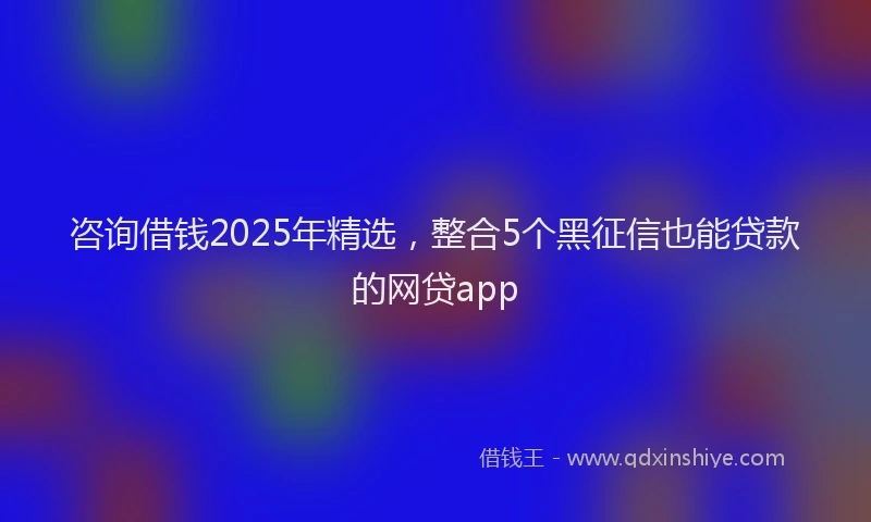 咨询借钱2025年精选，整合5个黑征信也能贷款的网贷app