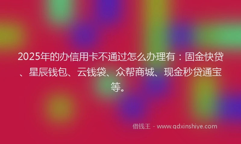 2025年的办信用卡不通过怎么办理有：固金快贷、星辰钱包、云钱袋、众帮商城、现金秒贷通宝等。