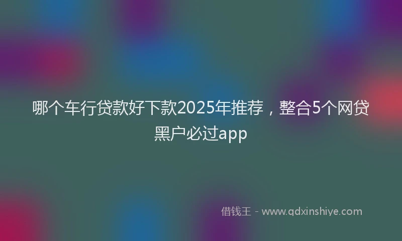 哪个车行贷款好下款2025年推荐，整合5个网贷黑户必过app