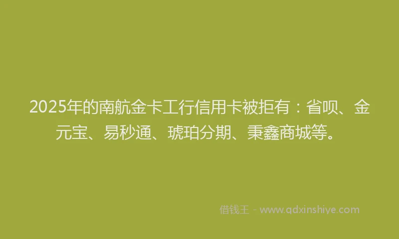2025年的南航金卡工行信用卡被拒有：省呗、金元宝、易秒通、琥珀分期、秉鑫商城等。