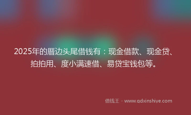 2025年的厝边头尾借钱有：现金借款、现金贷、拍拍用、度小满速借、易贷宝钱包等。